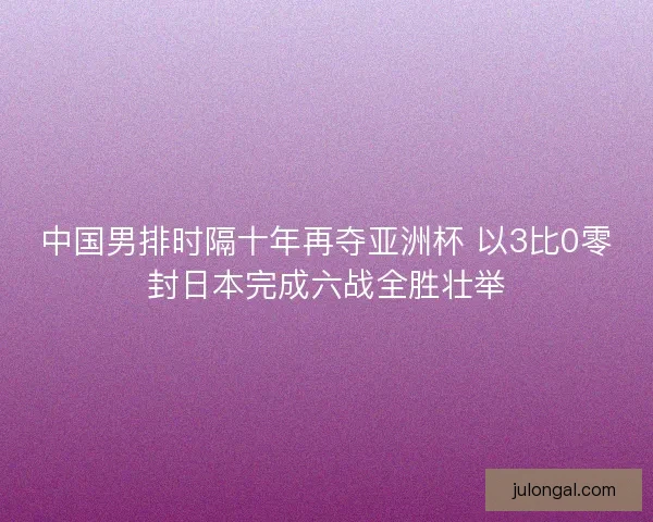 中国男排时隔十年再夺亚洲杯 以3比0零封日本完成六战全胜壮举