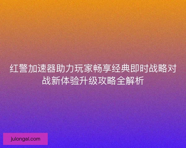 红警加速器助力玩家畅享经典即时战略对战新体验升级攻略全解析