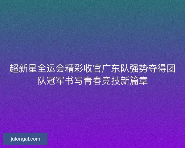 超新星全运会精彩收官广东队强势夺得团队冠军书写青春竞技新篇章