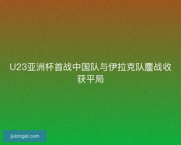 U23亚洲杯首战中国队与伊拉克队鏖战收获平局