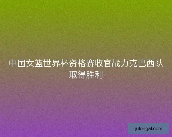 中国女篮世界杯资格赛收官战力克巴西队取得胜利