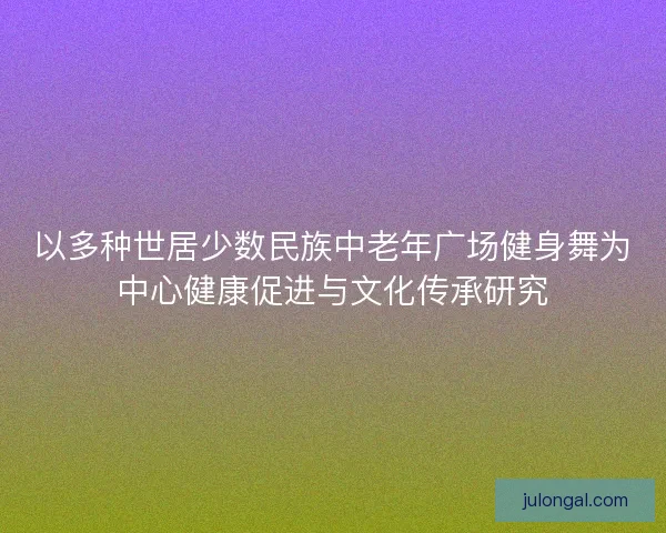 以多种世居少数民族中老年广场健身舞为中心健康促进与文化传承研究