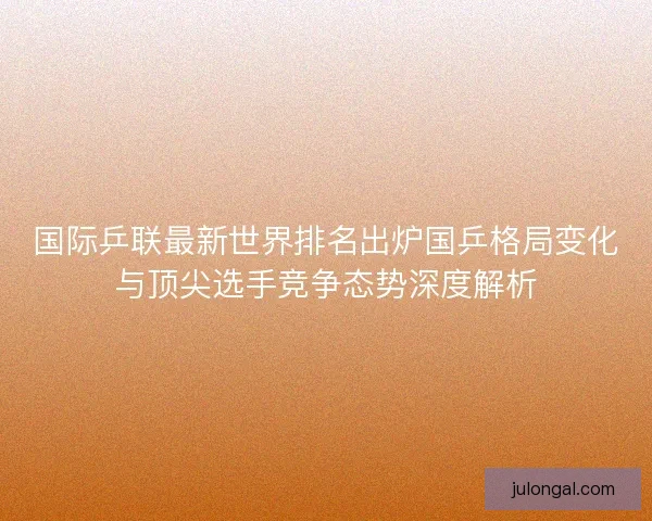 国际乒联最新世界排名出炉国乒格局变化与顶尖选手竞争态势深度解析