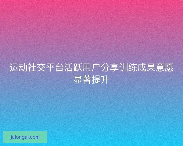运动社交平台活跃用户分享训练成果意愿显著提升