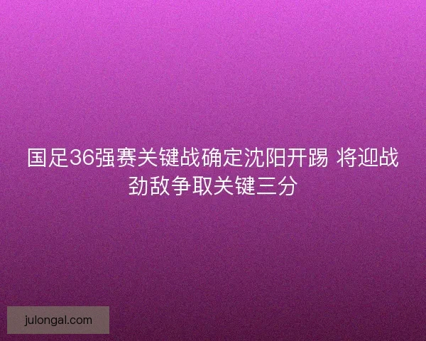 国足36强赛关键战确定沈阳开踢 将迎战劲敌争取关键三分