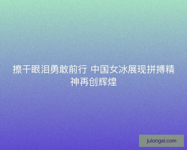 擦干眼泪勇敢前行 中国女冰展现拼搏精神再创辉煌