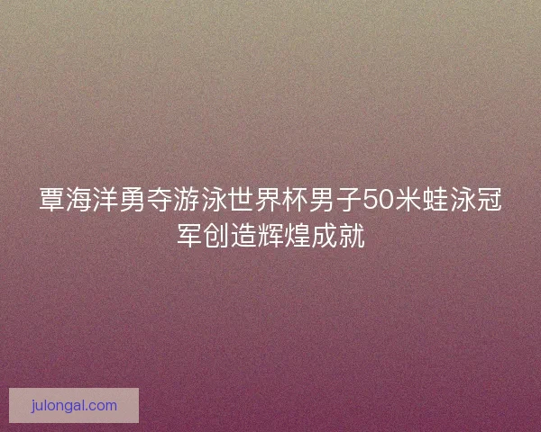 覃海洋勇夺游泳世界杯男子50米蛙泳冠军创造辉煌成就
