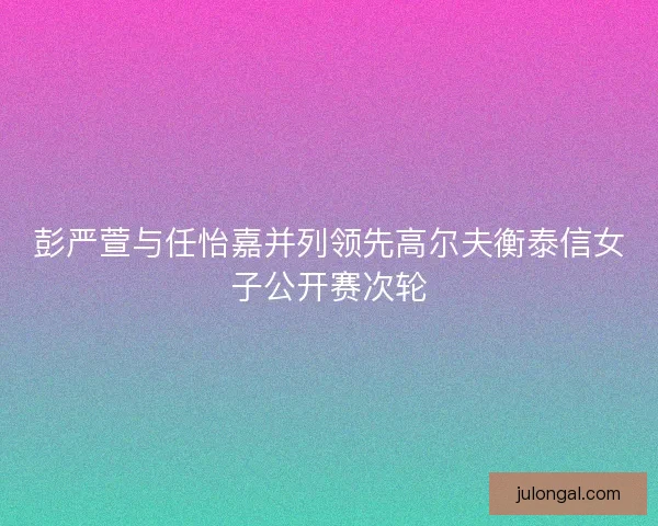 彭严萱与任怡嘉并列领先高尔夫衡泰信女子公开赛次轮