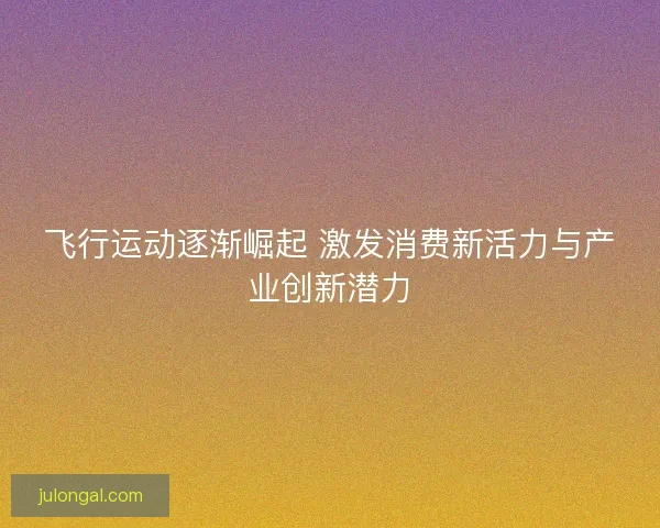 飞行运动逐渐崛起 激发消费新活力与产业创新潜力