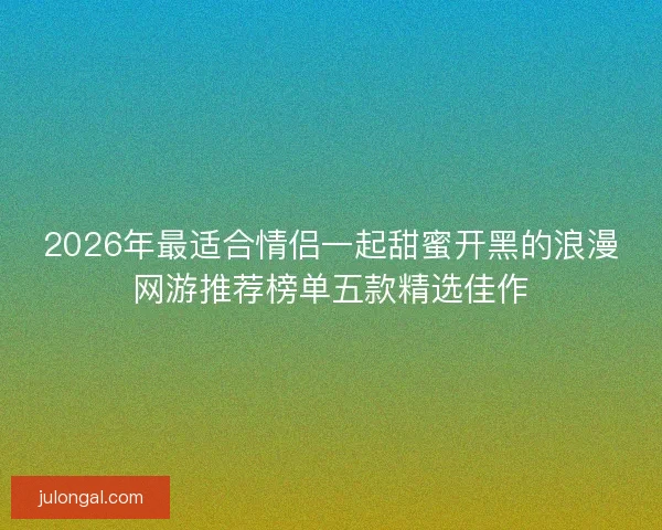 2026年最适合情侣一起甜蜜开黑的浪漫网游推荐榜单五款精选佳作