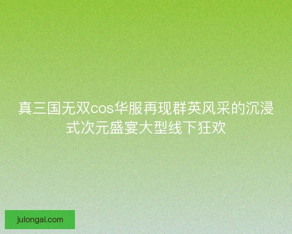 真三国无双cos华服再现群英风采的沉浸式次元盛宴大型线下狂欢