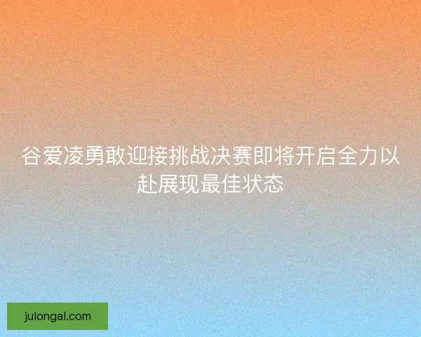 谷爱凌勇敢迎接挑战决赛即将开启全力以赴展现最佳状态