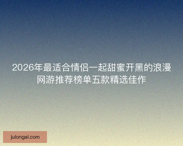 2026年最适合情侣一起甜蜜开黑的浪漫网游推荐榜单五款精选佳作