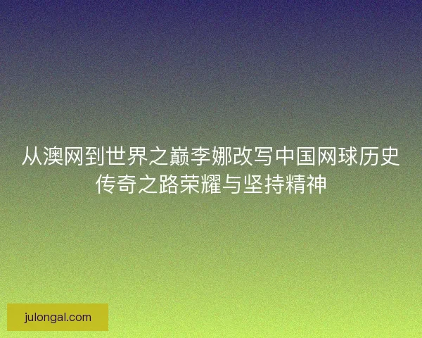 从澳网到世界之巅李娜改写中国网球历史传奇之路荣耀与坚持精神