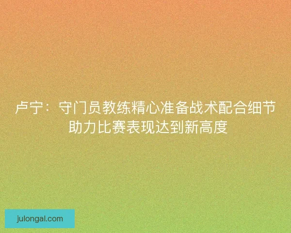 卢宁：守门员教练精心准备战术配合细节 助力比赛表现达到新高度