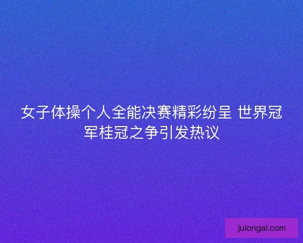 女子体操个人全能决赛精彩纷呈 世界冠军桂冠之争引发热议