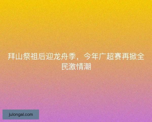 拜山祭祖后迎龙舟季，今年广超赛再掀全民激情潮