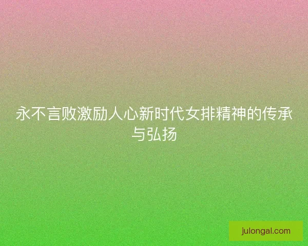 永不言败激励人心新时代女排精神的传承与弘扬