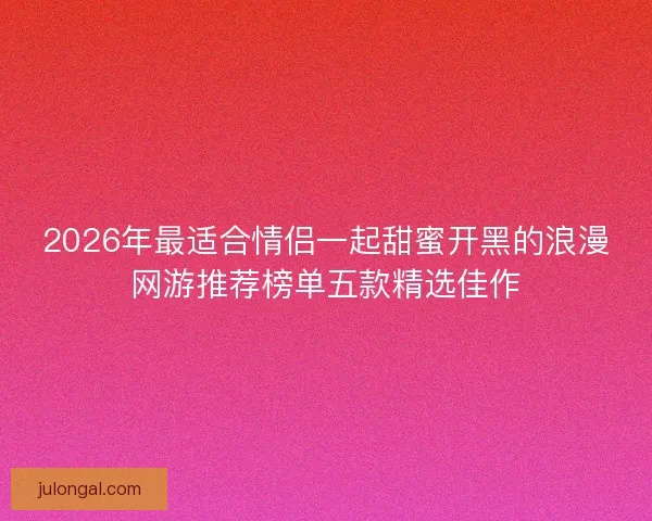 2026年最适合情侣一起甜蜜开黑的浪漫网游推荐榜单五款精选佳作