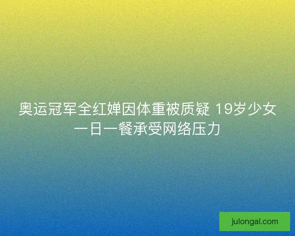 奥运冠军全红婵因体重被质疑 19岁少女一日一餐承受网络压力