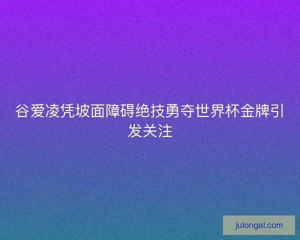 谷爱凌凭坡面障碍绝技勇夺世界杯金牌引发关注