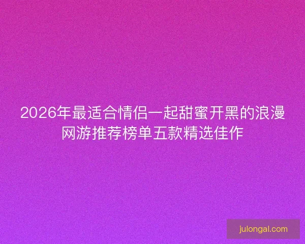 2026年最适合情侣一起甜蜜开黑的浪漫网游推荐榜单五款精选佳作