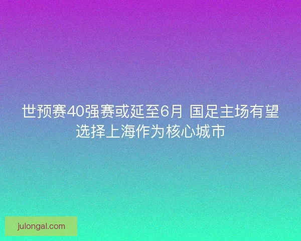 世预赛40强赛或延至6月 国足主场有望选择上海作为核心城市 世预赛40强赛或延至6月 国足主场有望选择上海作为核心城市