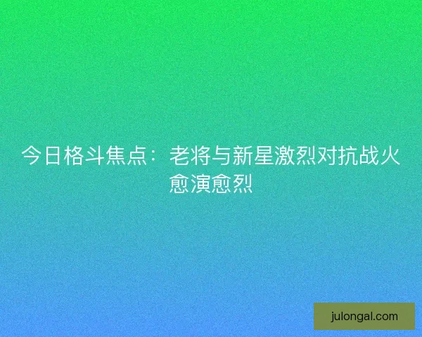 今日格斗焦点：老将与新星激烈对抗战火愈演愈烈