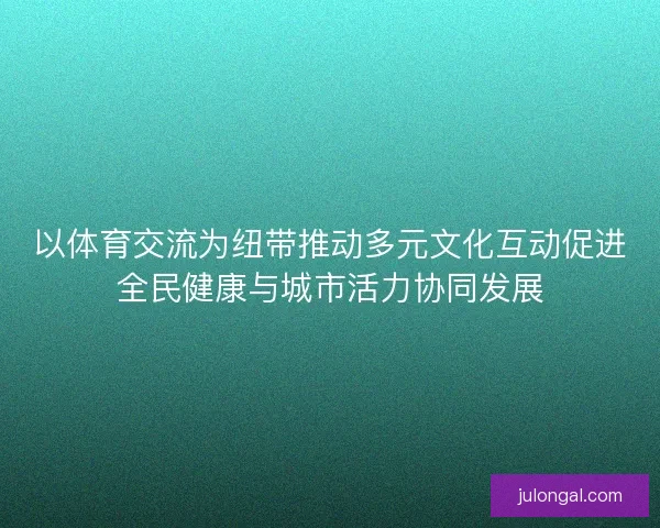 以体育交流为纽带推动多元文化互动促进全民健康与城市活力协同发展
