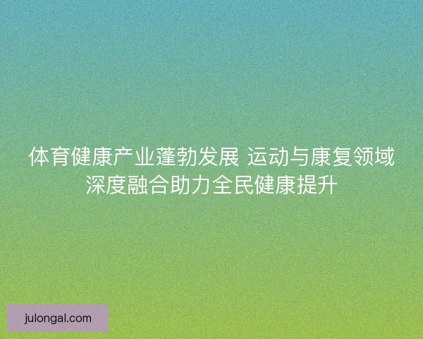 体育健康产业蓬勃发展 运动与康复领域深度融合助力全民健康提升