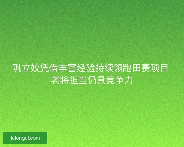巩立姣凭借丰富经验持续领跑田赛项目 老将担当仍具竞争力